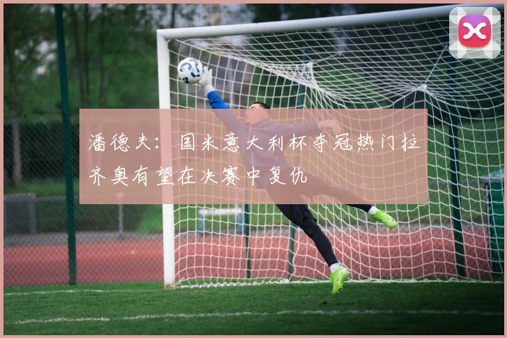潘德夫：国米意大利杯夺冠热门拉齐奥有望在决赛中复仇