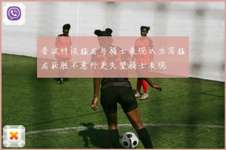 香波特谈猛龙与骑士表现认为若猛龙获胜不意外更失望骑士表现